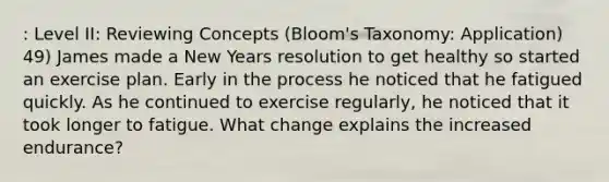 : Level II: Reviewing Concepts (Bloom's Taxonomy: Application) 49) James made a New Years resolution to get healthy so started an exercise plan. Early in the process he noticed that he fatigued quickly. As he continued to exercise regularly, he noticed that it took longer to fatigue. What change explains the increased endurance?