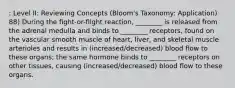 : Level II: Reviewing Concepts (Bloom's Taxonomy: Application) 88) During the fight-or-flight reaction, ________ is released from the adrenal medulla and binds to ________ receptors, found on the vascular smooth muscle of heart, liver, and skeletal muscle arterioles and results in (increased/decreased) blood flow to these organs; the same hormone binds to ________ receptors on other tissues, causing (increased/decreased) blood flow to these organs.