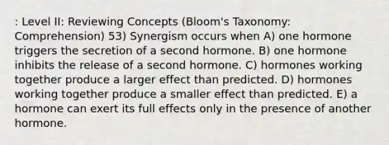 : Level II: Reviewing Concepts (Bloom's Taxonomy: Comprehension) 53) Synergism occurs when A) one hormone triggers the secretion of a second hormone. B) one hormone inhibits the release of a second hormone. C) hormones working together produce a larger effect than predicted. D) hormones working together produce a smaller effect than predicted. E) a hormone can exert its full effects only in the presence of another hormone.