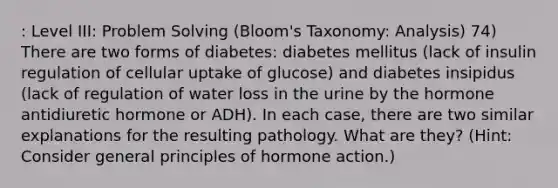 : Level III: Problem Solving (Bloom's Taxonomy: Analysis) 74) There are two forms of diabetes: diabetes mellitus (lack of insulin regulation of cellular uptake of glucose) and diabetes insipidus (lack of regulation of water loss in the urine by the hormone antidiuretic hormone or ADH). In each case, there are two similar explanations for the resulting pathology. What are they? (Hint: Consider general principles of hormone action.)