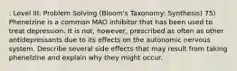 : Level III: Problem Solving (Bloom's Taxonomy: Synthesis) 75) Phenelzine is a common MAO inhibitor that has been used to treat depression. It is not, however, prescribed as often as other antidepressants due to its effects on the autonomic nervous system. Describe several side effects that may result from taking phenelzine and explain why they might occur.