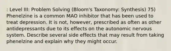 : Level III: Problem Solving (Bloom's Taxonomy: Synthesis) 75) Phenelzine is a common MAO inhibitor that has been used to treat depression. It is not, however, prescribed as often as other antidepressants due to its effects on the autonomic nervous system. Describe several side effects that may result from taking phenelzine and explain why they might occur.