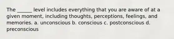 The ______ level includes everything that you are aware of at a given moment, including thoughts, perceptions, feelings, and memories. a. unconscious b. conscious c. postconscious d. preconscious