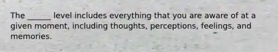 The ______ level includes everything that you are aware of at a given moment, including thoughts, perceptions, feelings, and memories.