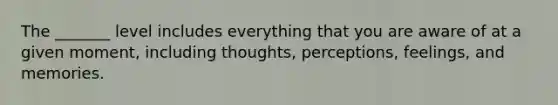 The _______ level includes everything that you are aware of at a given moment, including thoughts, perceptions, feelings, and memories.