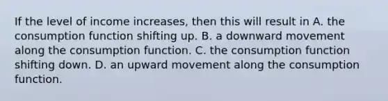 If the level of income​ increases, then this will result in A. the consumption function shifting up. B. a downward movement along the consumption function. C. the consumption function shifting down. D. an upward movement along the consumption function.