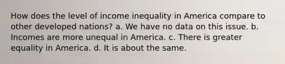 How does the level of income inequality in America compare to other developed nations? a. We have no data on this issue. b. Incomes are more unequal in America. c. There is greater equality in America. d. It is about the same.