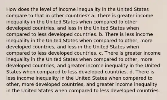 How does the level of income inequality in the United States compare to that in other countries? a. There is greater income inequality in the United States when compared to other developed countries, and less in the United States when compared to less developed countries. b. There is less income inequality in the United States when compared to other, more developed countries, and less in the United States when compared to less developed countries. c. There is greater income inequality in the United States when compared to other, more developed countries, and greater income inequality in the United States when compared to less developed countries. d. There is less income inequality in the United States when compared to other, more developed countries, and greater income inequality in the United States when compared to less developed countries.