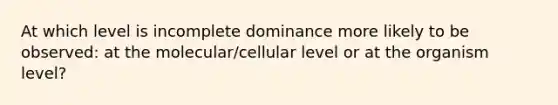 At which level is incomplete dominance more likely to be observed: at the molecular/cellular level or at the organism level?