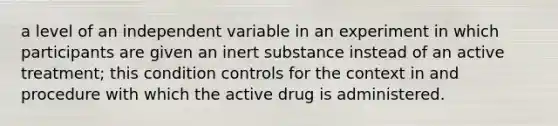 a level of an independent variable in an experiment in which participants are given an inert substance instead of an active treatment; this condition controls for the context in and procedure with which the active drug is administered.