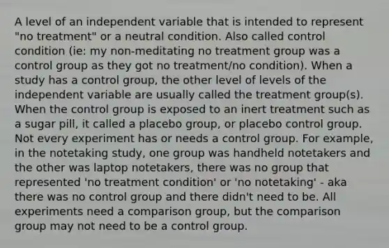 A level of an independent variable that is intended to represent "no treatment" or a neutral condition. Also called control condition (ie: my non-meditating no treatment group was a control group as they got no treatment/no condition). When a study has a control group, the other level of levels of the independent variable are usually called the treatment group(s). When the control group is exposed to an inert treatment such as a sugar pill, it called a placebo group, or placebo control group. Not every experiment has or needs a control group. For example, in the notetaking study, one group was handheld notetakers and the other was laptop notetakers, there was no group that represented 'no treatment condition' or 'no notetaking' - aka there was no control group and there didn't need to be. All experiments need a comparison group, but the comparison group may not need to be a control group.