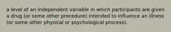 a level of an independent variable in which participants are given a drug (or some other procedure) intended to influence an illness (or some other physical or psychological process).