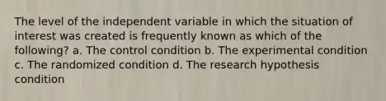 The level of the independent variable in which the situation of interest was created is frequently known as which of the following? a. The control condition b. The experimental condition c. The randomized condition d. The research hypothesis condition