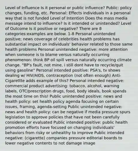 Level of Influence Is it personal or public influence? Public: policy changes, funding, etc. Personal: Effects individuals in a personal way that is not funded Level of Intention Does the mass media message intend to influence? Is it intended or unintended? Level of Outcome Is it positive or negative? There are 8 categories:examples are below. 1-8 Personal unintended positive; news coverage of celebrities health problems has substantial impact on individuals' behavior related to those same health problems Personal unintended negative: more attention when someone is to blame versus naturally occurring phenomenon: think BP oil spill versus naturally occurring climate change. "BP's fault, not mine, i still dont have to recycle/quit using gasoline" Personal intended positive: PSA's, tv shows dealing w/ HIV/AIDS, contraception (not often enough) Anti-Cigarettte adds example of this? Personal intended negative: commercial product advertising: tobacco, alcohol, warning labels, OTC/prescription drugs, food, body ideals, book spends the most time on this! Public unintended positive: news and health policy: set health policy agenda focusing on certain issues, framing, agenda-setting Public unintended negative: news and health policy: can be negative if media pressure spurs legislation to approve policies that have not been carefully considered or evaluated Public intended positive: public health promotion efforts have focused on changing individuals' behaviors from risky or unhealthy to improve Public intended negative: (cigarette) companies pressure editorial boards to lower negative contents to not damage image