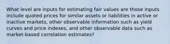 What level are inputs for estimating fair values are those inputs include quoted prices for similar assets or liabilities in active or inactive markets, other observable information such as yield curves and price indexes, and other observable data such as market-based correlation estimates?