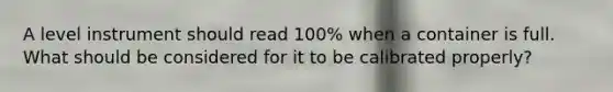 A level instrument should read 100% when a container is full. What should be considered for it to be calibrated properly?