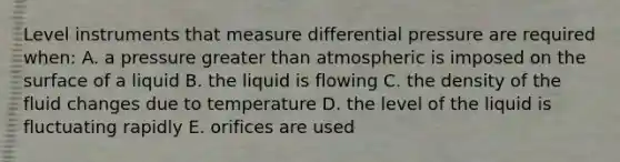 Level instruments that measure differential pressure are required when: A. a pressure greater than atmospheric is imposed on the surface of a liquid B. the liquid is flowing C. the density of the fluid changes due to temperature D. the level of the liquid is fluctuating rapidly E. orifices are used