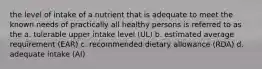 the level of intake of a nutrient that is adequate to meet the known needs of practically all healthy persons is referred to as the a. tolerable upper intake level (UL) b. estimated average requirement (EAR) c. recommended dietary allowance (RDA) d. adequate intake (AI)