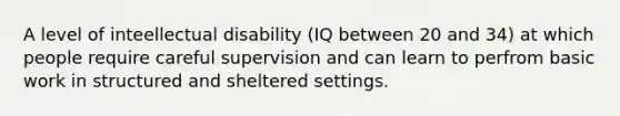 A level of inteellectual disability (IQ between 20 and 34) at which people require careful supervision and can learn to perfrom basic work in structured and sheltered settings.