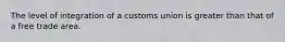 The level of integration of a customs union is greater than that of a free trade area.