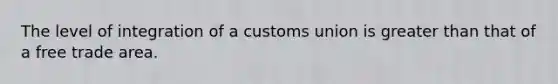 The level of integration of a customs union is greater than that of a free trade area.