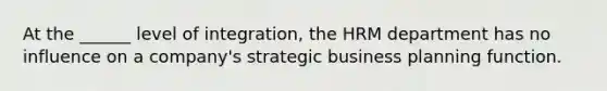 At the ______ level of integration, the HRM department has no influence on a company's strategic business planning function.