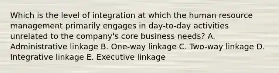 Which is the level of integration at which the human resource management primarily engages in day-to-day activities unrelated to the company's core business needs? A. Administrative linkage B. One-way linkage C. Two-way linkage D. Integrative linkage E. Executive linkage