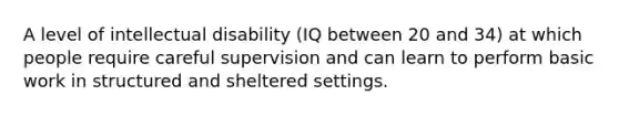 A level of intellectual disability (IQ between 20 and 34) at which people require careful supervision and can learn to perform basic work in structured and sheltered settings.