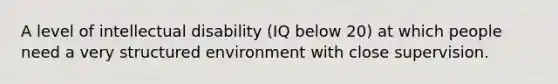 A level of intellectual disability (IQ below 20) at which people need a very structured environment with close supervision.