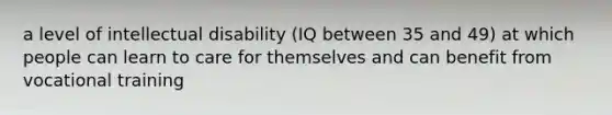 a level of intellectual disability (IQ between 35 and 49) at which people can learn to care for themselves and can benefit from vocational training