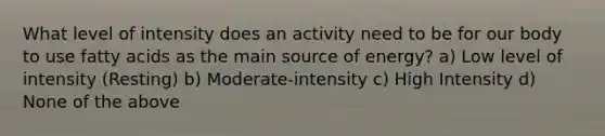 What level of intensity does an activity need to be for our body to use fatty acids as the main source of energy? a) Low level of intensity (Resting) b) Moderate-intensity c) High Intensity d) None of the above