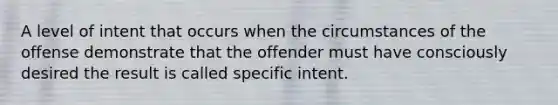 A level of intent that occurs when the circumstances of the offense demonstrate that the offender must have consciously desired the result is called specific intent.