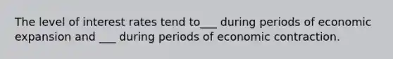 The level of interest rates tend to___ during periods of economic expansion and ___ during periods of economic contraction.