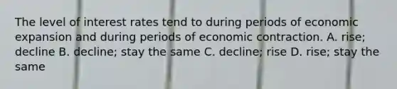 The level of interest rates tend to during periods of economic expansion and during periods of economic contraction. A. rise; decline B. decline; stay the same C. decline; rise D. rise; stay the same