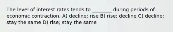 The level of interest rates tends to ________ during periods of economic contraction. A) decline; rise B) rise; decline C) decline; stay the same D) rise; stay the same