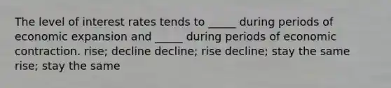 The level of interest rates tends to _____ during periods of economic expansion and _____ during periods of economic contraction. rise; decline decline; rise decline; stay the same rise; stay the same