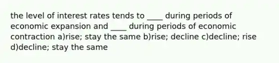 the level of interest rates tends to ____ during periods of economic expansion and ____ during periods of economic contraction a)rise; stay the same b)rise; decline c)decline; rise d)decline; stay the same