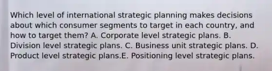 Which level of international strategic planning makes decisions about which consumer segments to target in each country, and how to target them? A. Corporate level strategic plans. B. Division level strategic plans. C. Business unit strategic plans. D. Product level strategic plans.E. Positioning level strategic plans.