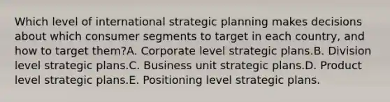 Which level of international strategic planning makes decisions about which consumer segments to target in each country, and how to target them?A. Corporate level strategic plans.B. Division level strategic plans.C. Business unit strategic plans.D. Product level strategic plans.E. Positioning level strategic plans.