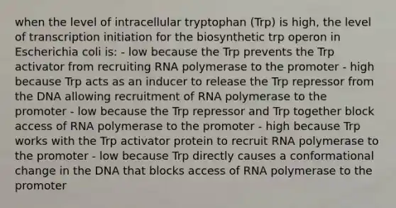 when the level of intracellular tryptophan (Trp) is high, the level of transcription initiation for the biosynthetic trp operon in Escherichia coli is: - low because the Trp prevents the Trp activator from recruiting RNA polymerase to the promoter - high because Trp acts as an inducer to release the Trp repressor from the DNA allowing recruitment of RNA polymerase to the promoter - low because the Trp repressor and Trp together block access of RNA polymerase to the promoter - high because Trp works with the Trp activator protein to recruit RNA polymerase to the promoter - low because Trp directly causes a conformational change in the DNA that blocks access of RNA polymerase to the promoter