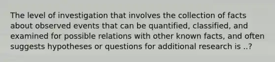 The level of investigation that involves the collection of facts about observed events that can be quantified, classified, and examined for possible relations with other known facts, and often suggests hypotheses or questions for additional research is ..?