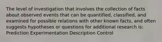 The level of investigation that involves the collection of facts about observed events that can be quantified, classified, and examined for possible relations with other known facts, and often suggests hypotheses or questions for additional research is: Prediction Experimentation Description Control