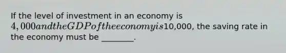 If the level of investment in an economy is 4,000 and the GDP of the economy is10,000, the saving rate in the economy must be ________.