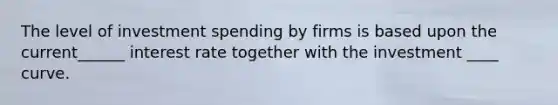 The level of investment spending by firms is based upon the current______ interest rate together with the investment ____ curve.