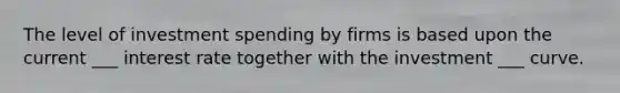 The level of investment spending by firms is based upon the current ___ interest rate together with the investment ___ curve.