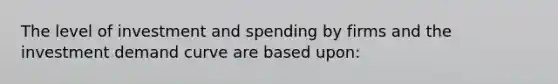 The level of investment and spending by firms and the investment demand curve are based upon: