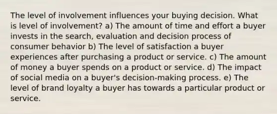 The level of involvement influences your buying decision. What is level of involvement? a) The amount of time and effort a buyer invests in the search, evaluation and decision process of consumer behavior b) The level of satisfaction a buyer experiences after purchasing a product or service. c) The amount of money a buyer spends on a product or service. d) The impact of social media on a buyer's decision-making process. e) The level of brand loyalty a buyer has towards a particular product or service.