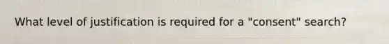 What level of justification is required for a "consent" search?