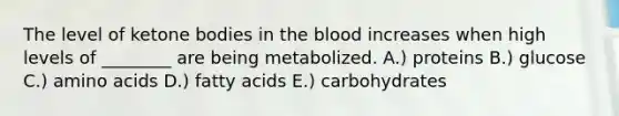 The level of ketone bodies in the blood increases when high levels of ________ are being metabolized. A.) proteins B.) glucose C.) amino acids D.) fatty acids E.) carbohydrates