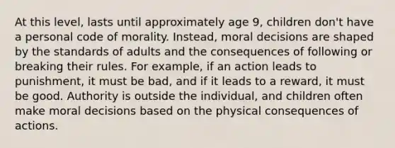 At this level, lasts until approximately age 9, children don't have a personal code of morality. Instead, moral decisions are shaped by the standards of adults and the consequences of following or breaking their rules. For example, if an action leads to punishment, it must be bad, and if it leads to a reward, it must be good. Authority is outside the individual, and children often make moral decisions based on the physical consequences of actions.